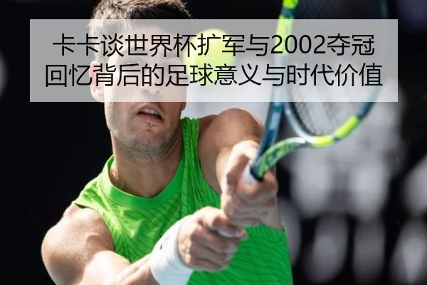 卡卡谈世界杯扩军与2002夺冠回忆背后的足球意义与时代价值