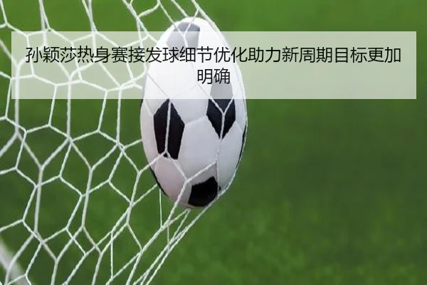孙颖莎热身赛接发球细节优化助力新周期目标更加明确